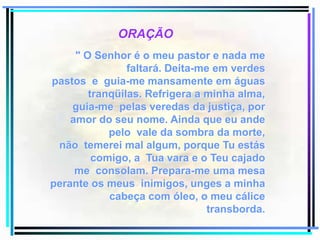 ORAÇÃO" O Senhor é o meu pastor e nada me faltará. Deita-me em verdes pastos  e  guia-me mansamente em águas tranqüilas. Refrigera a minha alma, guia-me  pelas veredas da justiça, por amor do seu nome. Ainda que eu ande pelo  vale da sombra da morte, não  temerei mal algum, porque Tu estás comigo, a  Tua vara e o Teu cajado me  consolam. Prepara-me uma mesa perante os meus  inimigos, unges a minha cabeça com óleo, o meu cálice transborda.