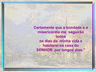 Certamente que a bondade e a misericórdia me  seguirão todos os dias da  minha vida e habitarei na casa do SENHOR  por longos dias." 