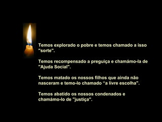 Temos explorado o pobre e temos chamado a isso
"sorte".

Temos recompensado a preguiça e chamámo-la de
"Ajuda Social".

Temos matado os nossos filhos que ainda não
nasceram e temo-lo chamado “a livre escolha".

Temos abatido os nossos condenados e
chamámo-lo de "justiça".
 