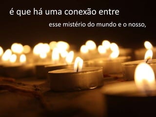é que há uma conexão entre
         esse mistério do mundo e o nosso,
 