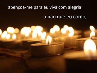 abençoa-me para eu viva com alegria
                o pão que eu como,
 