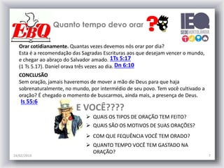 Quanto tempo devo orar
Orar cotidianamente. Quantas vezes devemos nós orar por dia?
Esta é a recomendação das Sagradas Escrituras aos que desejam vencer o mundo,
e chegar ao abraço do Salvador amado. 1Ts 5:17
(1 Ts 5.17). Daniel orava três vezes ao dia. Dn 6:10
CONCLUSÃO
Sem oração, jamais haveremos de mover a mão de Deus para que haja
sobrenaturalmente, no mundo, por intermédio de seu povo. Tem você cultivado a
oração? É chegado o momento de buscarmos, ainda mais, a presença de Deus.

Is 55:6

E VOCÊ????
 QUAIS OS TIPOS DE ORAÇÃO TEM FEITO?
 QUAIS SÃO OS MOTIVOS DE SUAS ORAÇÕES?
 COM QUE FEQUÊNCIA VOCÊ TEM ORADO?

24/02/2014

 QUANTO TEMPO VOCÊ TEM GASTADO NA
ORAÇÃO?

7

 