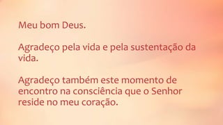 Meu bom Deus.
Agradeço pela vida e pela sustentação da
vida.
Agradeço também este momento de
encontro na consciência que o Senhor
reside no meu coração.
 