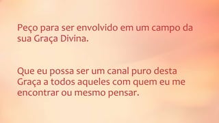Peço para ser envolvido em um campo da
sua Graça Divina.
Que eu possa ser um canal puro desta
Graça a todos aqueles com quem eu me
encontrar ou mesmo pensar.
 