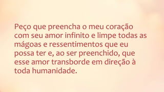 Peço que preencha o meu coração
com seu amor infinito e limpe todas as
mágoas e ressentimentos que eu
possa ter e, ao ser preenchido, que
esse amor transborde em direção à
toda humanidade.
 