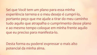 Sei que Você tem um plano para essa minha
experiência terrena e o meu desejo é cumpri-lo,
portanto peço que me ajude a tirar do meu caminho
tudo aquilo que atrapalha o cumprimento desse plano
e ao mesmo tempo coloque em minha frente aquilo
que eu preciso para manifesta-lo.
Desta forma eu poderei expressar o mais alto
potencial da minha alma.
 