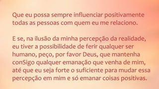 Que eu possa sempre influenciar positivamente
todas as pessoas com quem eu me relaciono.
E se, na ilusão da minha percepção da realidade,
eu tiver a possibilidade de ferir qualquer ser
humano, peço, por favor Deus, que mantenha
conSigo qualquer emanação que venha de mim,
até que eu seja forte o suficiente para mudar essa
percepção em mim e só emanar coisas positivas.
 