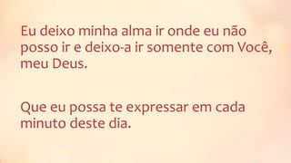 Eu deixo minha alma ir onde eu não
posso ir e deixo-a ir somente com Você,
meu Deus.
Que eu possa te expressar em cada
minuto deste dia.
 