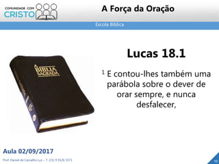 Escola Bíblica
Prof. Daniel de Carvalho Luz – T. (15) 9 9126 5571
Aula 02/09/2017
10
A Força da Oração
Lucas 18.1
1 E contou-lhes também uma
parábola sobre o dever de
orar sempre, e nunca
desfalecer,
 