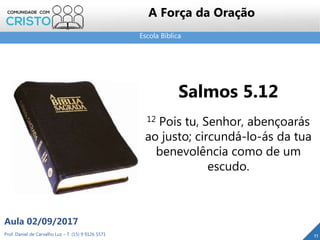 Escola Bíblica
Prof. Daniel de Carvalho Luz – T. (15) 9 9126 5571
Aula 02/09/2017
11
A Força da Oração
Salmos 5.12
12 Pois tu, Senhor, abençoarás
ao justo; circundá-lo-ás da tua
benevolência como de um
escudo.
 