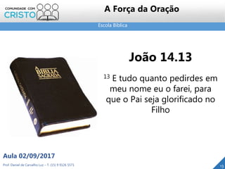 Escola Bíblica
Prof. Daniel de Carvalho Luz – T. (15) 9 9126 5571
Aula 02/09/2017
13
A Força da Oração
João 14.13
13 E tudo quanto pedirdes em
meu nome eu o farei, para
que o Pai seja glorificado no
Filho
 