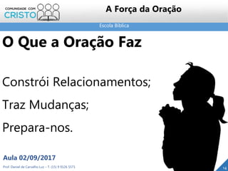 Escola Bíblica
Prof. Daniel de Carvalho Luz – T. (15) 9 9126 5571
Aula 02/09/2017
14
A Força da Oração
O Que a Oração Faz
Constrói Relacionamentos;
Traz Mudanças;
Prepara-nos.
 