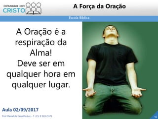 Escola Bíblica
Prof. Daniel de Carvalho Luz – T. (15) 9 9126 5571
Aula 02/09/2017
16
A Força da Oração
A Oração é a
respiração da
Alma!
Deve ser em
qualquer hora em
qualquer lugar.
 
