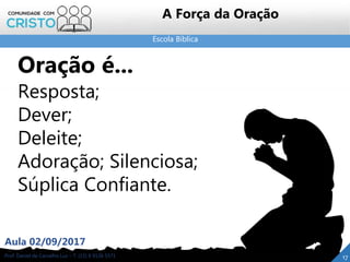 Escola Bíblica
Prof. Daniel de Carvalho Luz – T. (15) 9 9126 5571
Aula 02/09/2017
17
A Força da Oração
Oração é...
Resposta;
Dever;
Deleite;
Adoração; Silenciosa;
Súplica Confiante.
 