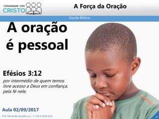 Escola Bíblica
Prof. Daniel de Carvalho Luz – T. (15) 9 9126 5571
Aula 02/09/2017
21
A Força da Oração
A oração
é pessoal
Efésios 3:12
por intermédio de quem temos
livre acesso a Deus em confiança,
pela fé nele.
 