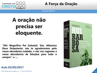 Escola Bíblica
Prof. Daniel de Carvalho Luz – T. (15) 9 9126 5571
Aula 02/09/2017
23
A Força da Oração
A oração não
precisa ser
eloquente.
“Oh! Magnífico Pai Celestial, Vós, Altíssimo
Deus Onipotente, nós te agradecemos pelo
vosso abundante cuidado, e nós vos rogamos a
vossa abundancia de bênçãos para todo o
sempre”, e ....
 
