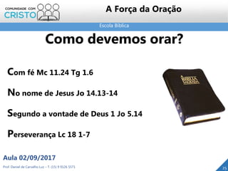 Escola Bíblica
Prof. Daniel de Carvalho Luz – T. (15) 9 9126 5571
Aula 02/09/2017
25
A Força da Oração
Com fé Mc 11.24 Tg 1.6
No nome de Jesus Jo 14.13-14
Segundo a vontade de Deus 1 Jo 5.14
Perseverança Lc 18 1-7
Como devemos orar?
 