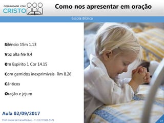 Escola Bíblica
Prof. Daniel de Carvalho Luz – T. (15) 9 9126 5571
Aula 02/09/2017
27
Como nos apresentar em oração
silêncio 1Sm 1.13
voz alta Ne 9.4
em Espírito 1 Cor 14.15
com gemidos inexprimíveis Rm 8.26
cânticos
oração e jejum
 