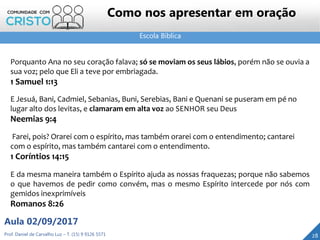 Escola Bíblica
Prof. Daniel de Carvalho Luz – T. (15) 9 9126 5571
Aula 02/09/2017
28
Como nos apresentar em oração
Porquanto Ana no seu coração falava; só se moviam os seus lábios, porém não se ouvia a
sua voz; pelo que Eli a teve por embriagada.
1 Samuel 1:13
E Jesuá, Bani, Cadmiel, Sebanias, Buni, Serebias, Bani e Quenani se puseram em pé no
lugar alto dos levitas, e clamaram em alta voz ao SENHOR seu Deus
Neemias 9:4
Farei, pois? Orarei com o espírito, mas também orarei com o entendimento; cantarei
com o espírito, mas também cantarei com o entendimento.
1 Coríntios 14:15
E da mesma maneira também o Espírito ajuda as nossas fraquezas; porque não sabemos
o que havemos de pedir como convém, mas o mesmo Espírito intercede por nós com
gemidos inexprimíveis
Romanos 8:26
 