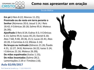 Escola Bíblica
Prof. Daniel de Carvalho Luz – T. (15) 9 9126 5571
Aula 02/09/2017
29
Como nos apresentar em oração
Em pé (I Reis 8.22; Marcos 11.25);
Prostrado ou de rosto em terra perante o
Senhor (Números 20.6; Josué 5.14; I Reis
18.42; II Crônicas 20.18; Salmo 95.6. Mateus
26.39);
Ajoelhado (I Reis 8.54; Esdras 9.5; II Crônicas
6.13; Salmo 95.6; Isaias 45.23; Daniel 6.10;
Atos 7.60, 9.40, 20.36, 21.5; Lucas 22.41; Atos
20.39, II Coríntios 6.13; Efésios 3.14)
De bruços ou inclinado (Gênesis 21.26; Êxodo
4.31, 12.27, 34.8, Números 16.22; Isaias 5.14;
I Crônicas 21.16; Mateus 26.39);
De mãos espalmadas (Isaías 1.15);
De mãos levantadas (Salmo 28.2;
Lamentações 2.19 e I Timóteo 2.8).
 
