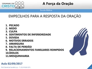 Escola Bíblica
Prof. Daniel de Carvalho Luz – T. (15) 9 9126 5571
Aula 02/09/2017
5
A Força da Oração
EMPECILHOS PARA A RESPOSTA DA ORAÇÃO
1. PECADO
2. MEDO
3. CULPA
4. SENTIMENTOS DE INFERIORIDADE
5. DÚVIDA
6. MOTIVOS ERRADOS
7. AMARGURA
8. FALTA DE PERDÃO
9. RELACIONAMENTOS FAMILIARES ROMPIDOS
10.ÍDOLOS
11.MESQUINHARIA
 