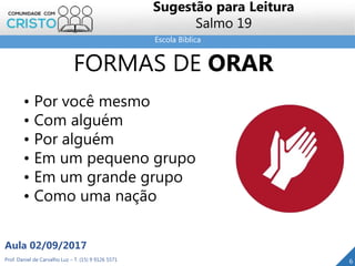 Escola Bíblica
Prof. Daniel de Carvalho Luz – T. (15) 9 9126 5571
Aula 02/09/2017
6
Sugestão para Leitura
Salmo 19
FORMAS DE ORAR
• Por você mesmo
• Com alguém
• Por alguém
• Em um pequeno grupo
• Em um grande grupo
• Como uma nação
 