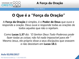 Escola Bíblica
Prof. Daniel de Carvalho Luz – T. (15) 9 9126 5571
Aula 02/09/2017
9
A Força da Oração
O Que é a “Força da Oração”
A Força da Oração é simples, é o Poder de Deus que ouve e
responde a oração. Deus ouve e responde todas as orações de
todos aqueles que não o rejeitam.
Como Lucas 1.37 diz: "O Senhor Deus Todo Poderoso pode
fazer todas as coisas; não há nada impossível para ele "
Mesmo Jesus, ele próprio disse a seus discípulos que orassem
e não desistiam em Lucas 18.1
 