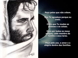 Peço pelos que não crêem. Mas Te agradeço porque eu creio. Creio que Tu mudas as pessoas e as coisas.  Peço por todos os meus amigos, cada membro da família e seus lares. Peço pela paz, o amor e a alegria dentro das famílias.  