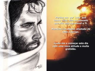 Perdoa me  por  tudo  que  tenho  feito  dito ou pensado que não seja agradável a Ti. Mantém-me seguro, afastado de todo o perigo. Ajuda-me a começar este dia com uma nova atitude e muita gratidão. 