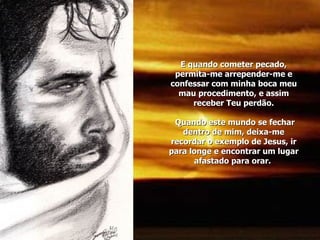 E quando cometer pecado, permita-me arrepender-me e confessar com minha boca meu mau procedimento, e assim receber Teu perdão.  Quando este mundo se fechar dentro de mim, deixa-me recordar o exemplo de Jesus, ir para longe e encontrar um lugar afastado para orar.  