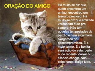 Há muito se diz que, quem encontrou um amigo, encontrou um tesouro precioso. Há muito se diz que amizade verdadeira dura pra sempre. Não tem aquelas tempestades da paixão e nem a calmaria exagerada do descompromisso. É o meio termo. É a bonita sensação do estar perto e, de repente, deixar o silêncio chegar. Não exige tanto. Exige tudo.  ORAÇÃO DO AMIGO 