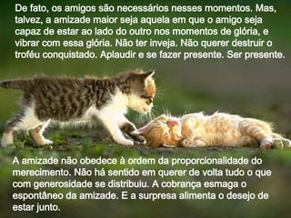 De fato, os amigos são necessários nesses momentos. Mas, talvez, a amizade maior seja aquela em que o amigo seja capaz de estar ao lado do outro nos momentos de glória, e vibrar com essa glória. Não ter inveja. Não querer destruir o troféu conquistado. Aplaudir e se fazer presente. Ser presente. A amizade não obedece à ordem da proporcionalidade do merecimento. Não há sentido em querer de volta tudo o que com generosidade se distribuiu. A cobrança esmaga o espontâneo da amizade. E a surpresa alimenta o desejo de estar junto.  