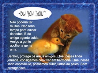 Senhor, protege os meus amigos. Que, nessa linda jornada, consigamos conviver em harmonia. Que, nesse lindo espetáculo, possamos subir juntos ao palco. Sem protagonista. Não poderia ter muitos. Não teria tempo para cuidar de todos. E de amigo agente cuida. Amigo a gente acolhe, a gente ama. 