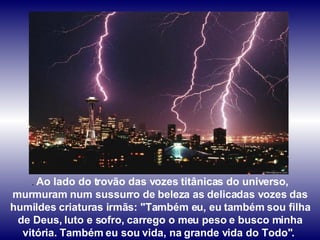 .  Ao lado do trovão das vozes titânicas do universo, murmuram num sussurro de beleza as delicadas vozes das humildes criaturas irmãs: "Também eu, eu também sou filha de Deus, luto e sofro, carrego o meu peso e busco minha vitória. Também eu sou vida, na grande vida do Todo".  