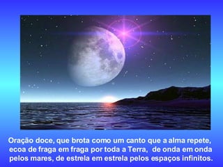 Oração doce, que brota como um canto que a alma repete,  ecoa de fraga em fraga por toda a Terra,  de onda em onda  pelos mares, de estrela em estrela pelos espaços infinitos.   