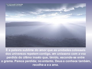 É a palavra sublime do amor que as unidades colossais  dos universos repetem contigo, em uníssono com a voz  perdida do último inseto que, tímido, esconde-se entre  a grama. Parece perdida; no entanto, Deus a conhece também, recolhe-a e a ama.  
