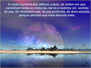 A visão suprema das últimas coisas, da ordem em que  caminham todas as criaturas, dar-te-á sozinha um  sentido de paz; de verdadeira paz, de paz profunda, de alma saciada, porque percebe sua mais elevada meta. 