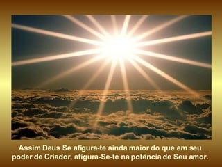 Assim Deus Se afigura-te ainda maior do que em seu  poder de Criador, afigura-Se-te na potência de Seu amor.  