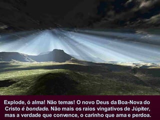 Explode, ó alma! Não temas! O novo Deus da Boa-Nova do  Cristo  é bondade . Não mais os raios vingativos de Júpiter, mas a verdade que convence, o carinho que ama e perdoa.   