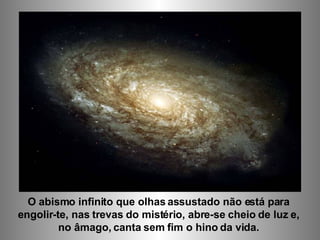 O abismo infinito que olhas assustado não está para  engolir-te, nas trevas do mistério, abre-se cheio de luz e,  no âmago, canta sem fim o hino da vida.  