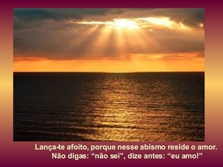 Lança-te afoito, porque nesse abismo reside o amor.  Não digas: “não sei”, dize antes: “eu amo!” 