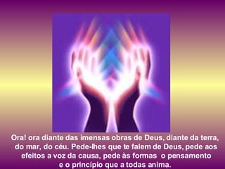 Ora! ora diante das imensas obras de Deus, diante da terra,  do mar, do céu. Pede-lhes que te falem de Deus, pede aos efeitos a voz da causa, pede às formas  o pensamento  e o princípio que a todas anima.  