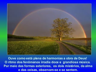 Ouve como está plena de harmonias a obra de Deus!  O ritmo dos fenômenos irradia doce e  grandiosa música.  Por meio das formas exteriores,  os dois mistérios, da alma e das coisas, observam-se e se sentem.  