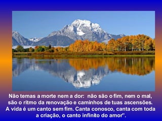 Não temas a morte nem a dor:  não são o fim, nem o mal,  são o ritmo da renovação e caminhos de tuas ascensões.  A vida é um canto sem fim. Canta conosco, canta com toda  a criação, o canto infinito do amor”. 
