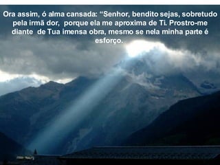 Ora assim, ó alma cansada: “Senhor, bendito sejas, sobretudo pela irmã dor,  porque ela me aproxima de Ti. Prostro-me diante  de Tua imensa obra, mesmo se nela minha parte é esforço.  