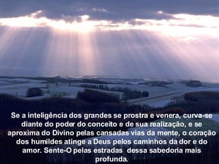 Se a inteligência dos grandes se prostra e venera, curva-se diante  do poder do conceito e de sua realização, e se aproxima do Divino pelas cansadas vias da mente, o coração dos humildes atinge  a Deus pelos caminhos da dor e do amor. Sente-O pelas estradas  dessa sabedoria mais profunda. Se a inteligência dos grandes se prostra e venera, curva-se diante do poder do conceito e de sua realização, e se aproxima do Divino pelas cansadas vias da mente, o coração dos humildes atinge a Deus pelos caminhos da dor e do amor. Sente-O pelas estradas  dessa sabedoria mais profunda. 