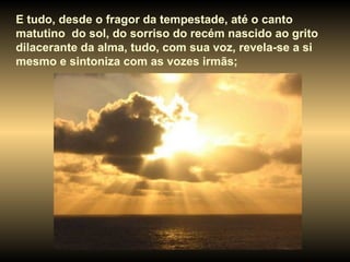 E tudo, desde o fragor da tempestade, até o canto matutino  do sol, do sorriso do recém nascido ao grito dilacerante da alma, tudo, com sua voz, revela-se a si mesmo e sintoniza com as vozes irmãs;  