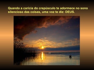 Quando a carícia do crepúsculo te adormece no sono silencioso das coisas, uma voz te diz: DEUS. 