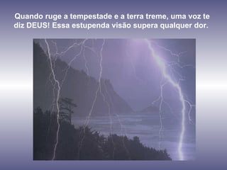 Quando ruge a tempestade e a terra treme, uma voz te diz DEUS! Essa estupenda visão supera qualquer dor.  