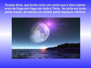 Oração doce, que brota como um canto que a alma repete, ecoa de fraga em fraga por toda a Terra,  de onda em onda pelos mares, de estrela em estrela pelos espaços infinitos.   